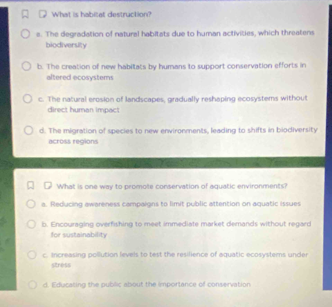 What is habitat destruction?
a. The degradation of natural habitats due to human activities, which threatens
biodiversity
b. The creation of new habitats by humans to support conservation efforts in
altered ecosystems
c. The natural erosion of landscapes, gradually reshaping ecosystems without
direct human impact
d. The migration of species to new environments, leading to shifts in biodiversity
across regions
What is one way to promote conservation of aquatic environments?
a. Reducing awareness campaigns to limit public attention on aquatic issues
b. Encouraging overfishing to meet immediate market demands without regard
for sustainability
c. Increasing pollution levels to test the resilience of aquatic ecosystems under
stress
d. Educating the public about the importance of conservation