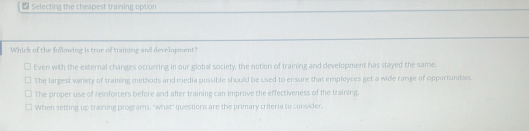 ₹ Selecting the cheapest training option
Which of the following is true of training and development?
Even with the external changes occurring in our global society, the notion of training and development has stayed the same.
The largest variety of training methods and media possible should be used to ensure that employees get a wide range of opportunities.
The proper use of reinforcers before and after training can improve the effectiveness of the training.
When setting up training programs, ''what'' questions are the primary criteria to consider.