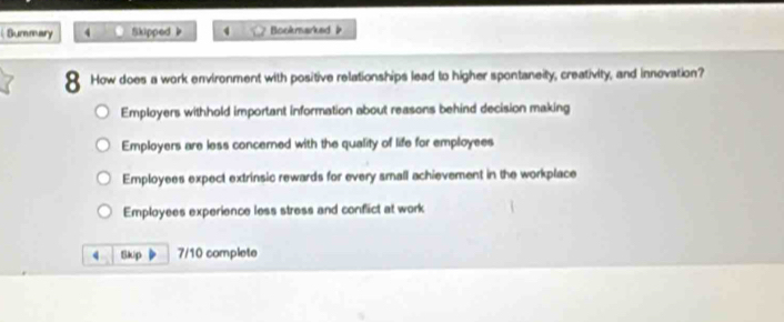 Summary 4 Skipped b 4 Bookmarked 
8 How does a work environment with positive relationships lead to higher spontaneity, creativity, and innovation?
Employers withhold important information about reasons behind decision making
Employers are less concerned with the quality of life for employees
Employees expect extrinsic rewards for every small achievement in the workplace
Employees experience less stress and conflict at work
4 Skip 7/10 complete