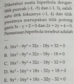 Diketahui suatu hiperbola dengan
titik puncak (-1,-5) dan (-1,3) , salah
satu titik fokusnya (-1,4) dan titik
pusatnya merupakan titik potong
garis 3x-y+2=0 dan 2x+2y+4=0. 
Persamaan hiperbola tersebut adalah
…
A. 16x^2-9y^2+32x-18y+32=0
B. 16x^2-9y^2+32x-18y-18=0
C. 16x^2-9y^2+32x-18y-32=0
D. 9x^2-16y^2+18x-32y+18=0
E. 9x^2-16y^2+18x-32y-32=0