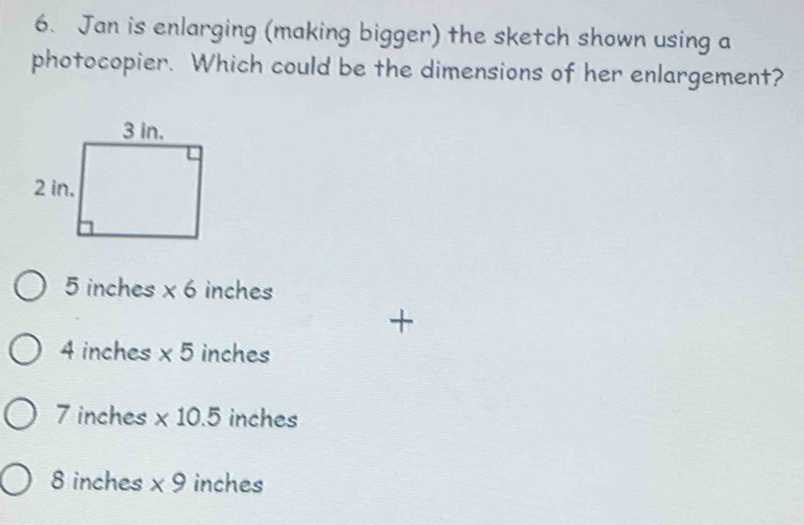 Jan is enlarging (making bigger) the sketch shown using a
photocopier. Which could be the dimensions of her enlargement?
5 inches * 6 inches
4 inches * 5 inches
7 inches * 10.5 inches
8 inches * 9 inches