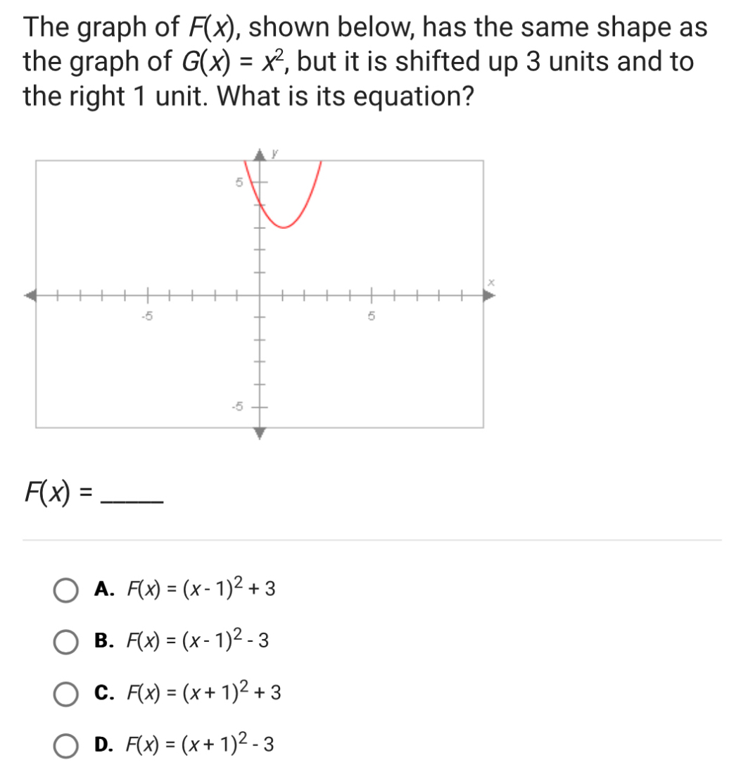 The graph of F(x) , shown below, has the same shape as
the graph of G(x)=x^2 , but it is shifted up 3 units and to
the right 1 unit. What is its equation?
F(x)= _
A. F(x)=(x-1)^2+3
B. F(x)=(x-1)^2-3
C. F(x)=(x+1)^2+3
D. F(x)=(x+1)^2-3