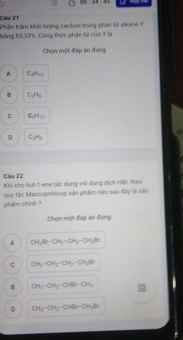 00:34:45 Nop tm
Cău 21
Phần trăm khối lượng cacbon trong phân tứ alkane Y
bằng 83, 33%. Công thức phân tứ của Y lã
Chọn một đáp án đứng
A C_4H_10.
B C_2H_6.
C C_5H_12.
D C_3H_8. 
Câu 22
Khi cho but-1-ene tác dụng với dung dịch HBr, theo
quy tắc Maccopnhicop sản phẩm nào sau đây là sản
phẩm chính ?
Chọn một đáp án đúng
A CH_2Br-CH_2-CH_2-CH_2Br.
C CH_3-CH_2-CH_2-CH_2Br.
B CH_3-CH_2-CHBr-CH_3
D CH_3-CH_2-CHBr-CH_2Br