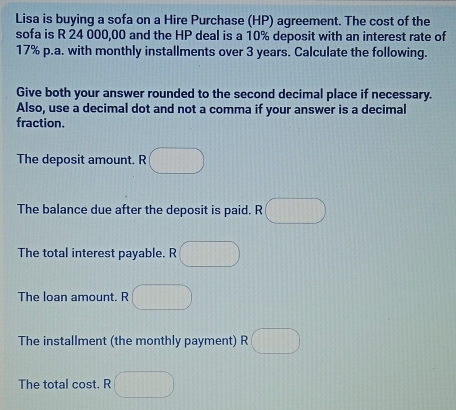 Lisa is buying a sofa on a Hire Purchase (HP) agreement. The cost of the 
sofa is R 24 000,00 and the HP deal is a 10% deposit with an interest rate of
17% p.a. with monthly installments over 3 years. Calculate the following. 
Give both your answer rounded to the second decimal place if necessary. 
Also, use a decimal dot and not a comma if your answer is a decimal 
fraction. 
The deposit amount. R 
The balance due after the deposit is paid. R 
The total interest payable. R 
The loan amount. R 
The installment (the monthly payment) R 
The total cost. R