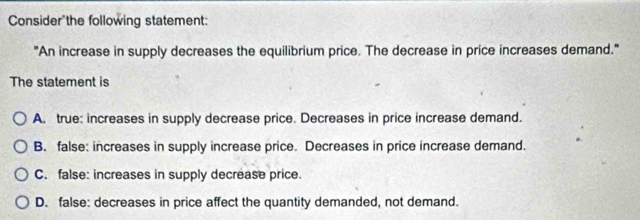 Consider the following statement:
"An increase in supply decreases the equilibrium price. The decrease in price increases demand."
The statement is
A. true: increases in supply decrease price. Decreases in price increase demand.
B. false: increases in supply increase price. Decreases in price increase demand.
C. false: increases in supply decrease price.
D. false: decreases in price affect the quantity demanded, not demand.