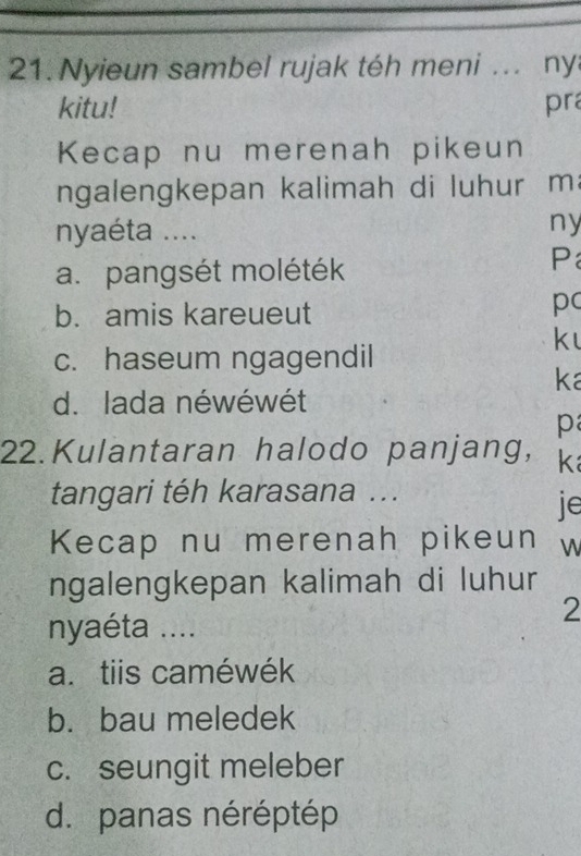 Nyieun sambel rujak téh meni ... ny
kitu! pra
Kecap nu merenah pikeun
ngalengkepan kalimah di luhur m
nyaéta ....
ny
a. pangsét moléték
P
b. amis kareueut
pc
k
c. haseum ngagendil
ka
d. lada néwéwét
p
22.Kulantaran halodo panjang, k
tangari téh karasana ...
je
Kecap nu merenah pikeun W
ngalengkepan kalimah di luhur
nyaéta ....
2
a. tiis caméwék
b. bau meledek
c. seungit meleber
d.panas néréptép