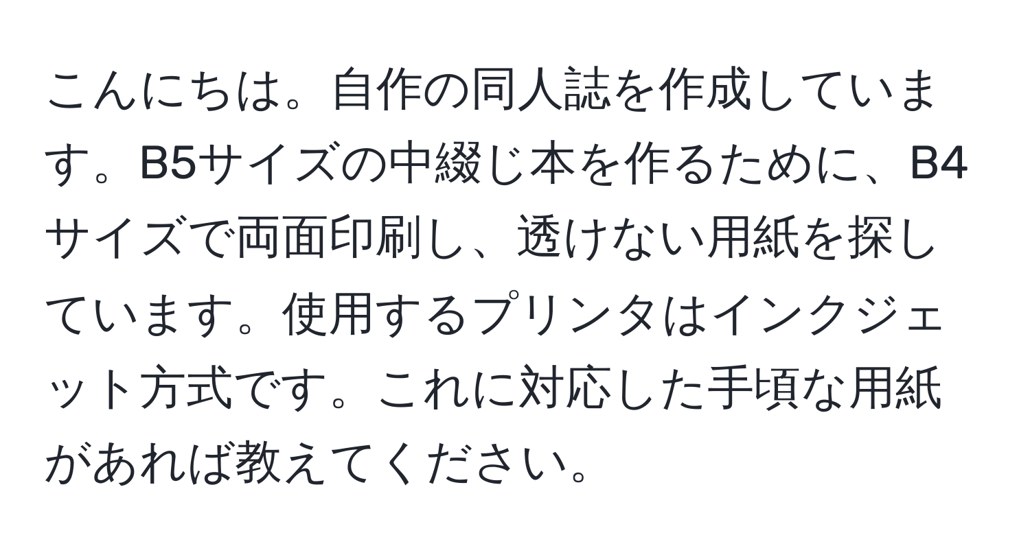 こんにちは。自作の同人誌を作成しています。B5サイズの中綴じ本を作るために、B4サイズで両面印刷し、透けない用紙を探しています。使用するプリンタはインクジェット方式です。これに対応した手頃な用紙があれば教えてください。