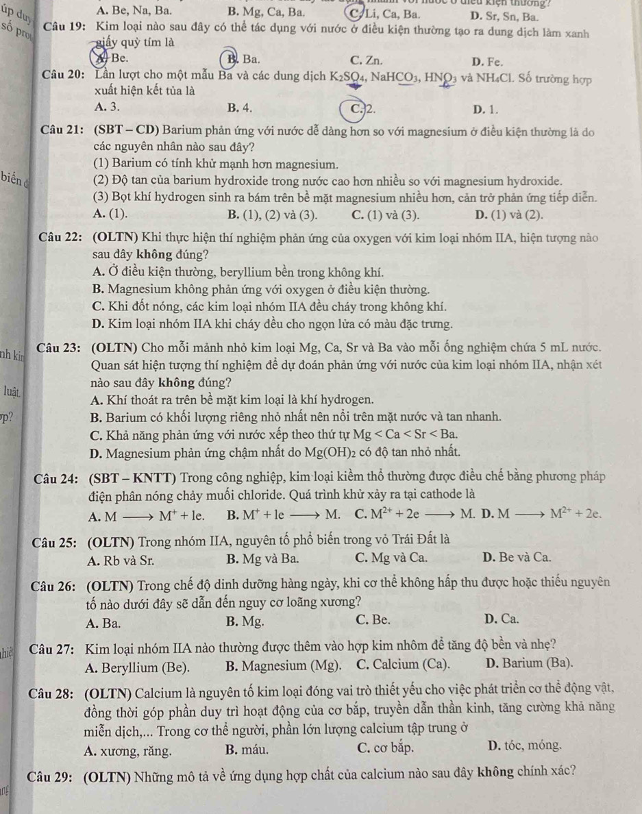 lộc ở điều kiện thường .
A. Be, Na, Ba. B. Mg, Ca, Ba. C. Li, Ca, Ba. D. Sr, Sn, Ba.
úp duy số pro
Câu 19: Kim loại nào sau đây có thể tác dụng với nước ở điều kiện thường tạo ra dung dịch làm xanh
giấy quỳ tím là
A Be. B. Ba. C. Zn. D. Fe.
Câu 20: Lần lượt cho một mẫu Ba và các dung dịch K_2SO_4 , NaHCO₃, HNO₃ và NH₄Cl. Số trường hợp
xuất hiện kết tủa là
A. 3. B. 4. C.2. D. 1.
Câu 21: (SBT - CD) Barium phản ứng với nước dễ dàng hơn so với magnesium ở điều kiện thường là do
các nguyên nhân nào sau đây?
(1) Barium có tính khử mạnh hơn magnesium.
biến ở (2) Độ tan của barium hydroxide trong nước cao hơn nhiều so với magnesium hydroxide.
(3) Bọt khí hydrogen sinh ra bám trên bề mặt magnesium nhiều hơn, cản trở phản ứng tiếp diễn.
A. (1). B. (1), (2) và (3). C. (1) và (3). D. (1) và (2).
Câu 22: (OLTN) Khi thực hiện thí nghiệm phản ứng của oxygen với kim loại nhóm IIA, hiện tượng nào
sau đây không đúng?
A. Ở điều kiện thường, beryllium bền trong không khí.
B. Magnesium không phản ứng với oxygen ở điều kiện thường.
C. Khi đốt nóng, các kim loại nhóm IIA đều cháy trong không khí.
D. Kim loại nhóm IIA khi cháy đều cho ngọn lửa có màu đặc trưng.
Câu 23: (OLTN) Cho mỗi mảnh nhỏ kim loại Mg, Ca, Sr và Ba vào mỗi ống nghiệm chứa 5 mL nước.
nh ki 
Quan sát hiện tượng thí nghiệm để dự đoán phản ứng với nước của kim loại nhóm IIA, nhận xét
nào sau đây không đúng?
luật
A. Khí thoát ra trên bề mặt kim loại là khí hydrogen.
p? B. Barium có khối lượng riêng nhỏ nhất nên nổi trên mặt nước và tan nhanh.
C. Khả năng phản ứng với nước xếp theo thứ tự Mg
D. Magnesium phản ứng chậm nhất do Mg(OH) 2 có độ tan nhỏ nhất.
Câu 24: (SBT - KNTT) Trong công nghiệp, kim loại kiềm thổ thường được điều chế bằng phương pháp
điện phân nóng chảy muối chloride. Quá trình khử xảy ra tại cathode là
A. M → M^++le. B. M^++le M. C. M^(2+)+2e M. D. M M^(2+)+2e.
Câu 25: (OLTN) Trong nhóm IIA, nguyên tổ phổ biến trong vỏ Trái Đất là
A. Rb và Sr. B. Mg và Ba. C. Mg và Ca. D. Be và Ca.
Câu 26: (OLTN) Trong chế độ dinh dưỡng hàng ngày, khi cơ thể không hấp thu được hoặc thiếu nguyên
ố nào dưới đây sẽ dẫn đến nguy cơ loãng xương?
A. Ba. B. Mg. C. Be. D. Ca.
hiệ  Câu 27: Kim loại nhóm IIA nào thường được thêm vào hợp kim nhôm để tăng độ bền và nhẹ?
A. Beryllium (Be). B. Magnesium (Mg). C. Calcium (Ca). D. Barium (Ba).
Câu 28: (OLTN) Calcium là nguyên tố kim loại đóng vai trò thiết yếu cho việc phát triển cơ thể động vật,
đồng thời góp phần duy trì hoạt động của cơ bắp, truyền dẫn thần kinh, tăng cường khả năng
miễn dịch,... Trong cơ thể người, phần lớn lượng calcium tập trung ở
A. xương, răng. B. máu. C. cơ bắp. D. tóc, móng.
Câu 29: (OLTN) Những mô tả về ứng dụng hợp chất của calcium nào sau đây không chính xác?
n