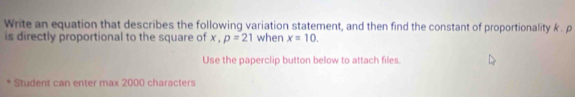 Write an equation that describes the following variation statement, and then find the constant of proportionality k. p
is directly proportional to the square of x , p=21 when x=10. 
Use the paperclip button below to attach files. 
Student can enter max 2000 characters