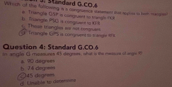 3. Standard G.CO.6
Which of the following is a congruence statement that applies to both truangies?
a. Triangle GSP is congruent to triangle FKR
b. Triangle PSG is congruent to KFR
c. These triangles are not congruent
Triangle GPS is congruent to triangle RFK
Question 4: Standard G.CO.6
In angle G measures 45 degrees, what is the measure of angle R?
a. 90 degrees
b. 74 degrees
〇 45 degrees
d. Unable to determine