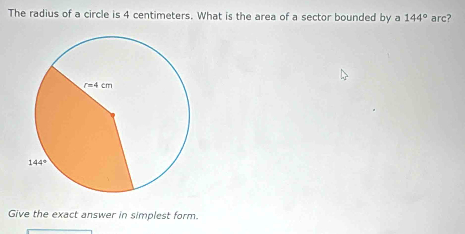 The radius of a circle is 4 centimeters. What is the area of a sector bounded by a 144° arc?
Give the exact answer in simplest form.