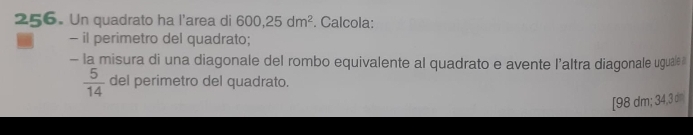 Un quadrato ha l'area di 600, 25dm^2. Calcola: 
- il perimetro del quadrato; 
- la misura di una diagonale del rombo equivalente al quadrato e avente l’altra diagonale uguale
 5/14  del perimetro del quadrato. 
[ 98 dm; 34,3 dm