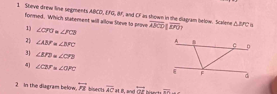 Steve drew line segments ABCD, EFG, BF, and CF as shown in the diagram below. Scalene △ BFC is
formed. Which statement will allow Steve to prove overline ABCDbeginvmatrix endvmatrix overline EFG ?
1) ∠ CFG≌ ∠ FCB
2) ∠ ABF≌ ∠ BFC
3) ∠ EFB≌ ∠ CFB
4) ∠ CBF≌ ∠ GFC
2 In the diagram below, overleftrightarrow FEbise cts overline AC at B, and overleftrightarrow GE bisects overline RD