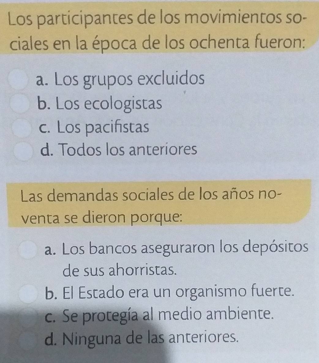 Los participantes de los movimientos so-
ciales en la época de los ochenta fueron:
a. Los grupos excluidos
b. Los ecologistas
c. Los pacifistas
d. Todos los anteriores
Las demandas sociales de los años no-
venta se dieron porque:
a. Los bancos aseguraron los depósitos
de sus ahorristas.
b. El Estado era un organismo fuerte.
c. Se protegía al medio ambiente.
d. Ninguna de las anteriores.