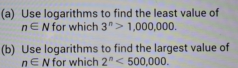 Use logarithms to find the least value of
n∈ N for which 3^n>1,000,000. 
(b) Use logarithms to find the largest value of
n∈ N for which 2^n<500,000.