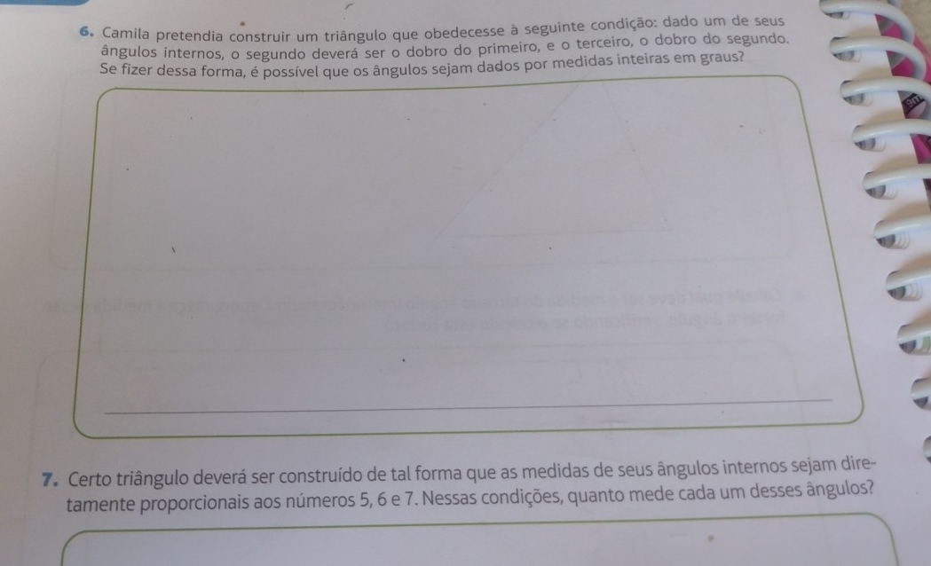 Camila pretendia construir um triângulo que obedecesse à seguinte condição: dado um de seus 
ângulos internos, o segundo deverá ser o dobro do primeiro, e o terceiro, o dobro do segundo. 
Se fizer dessa forma, é possível que os ângulos sejam dados por medidas inteiras em graus? 
7. Certo triângulo deverá ser construído de tal forma que as medidas de seus ângulos internos sejam dire- 
tamente proporcionais aos números 5, 6 e 7. Nessas condições, quanto mede cada um desses ângulos?