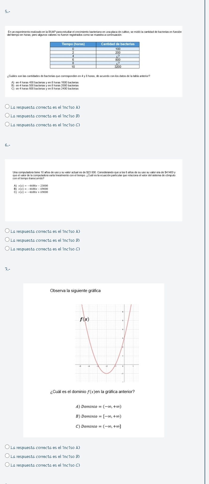 5.-
del tiempo en horas, pero algunos valores no fuaión regis carón iento bactenaco en una placa de cultivo, se midió la cantidad de bacterias en función
La respuesta correcta es el inciso A)
La respuesta correcta es el ínciso B)
La respuesta correcta es el inciso C)
Una gomovradora dena 19a0o de nelx auvalo antral as de 529.9pg, Crosiderande que a lesi añoa de s val u urdlor ara de 201.400)x
La respuesta correcta es el inciso A)
La respuesta correcta es el ínciso B)
La respuesta correcta es el inciso C)
7.-
Observa la siguiente gráfica
¿Cuál es el dominio f(x)
A) Dominio =(-∈fty ,+∈fty )
B) Dominio =[-∈fty ,+∈fty )
C) Dominio =(-∈fty ,+∈fty ]
La respuesta correcta es el inciso A)
La respuesta correcta es el inciso B)
La respuesta correcta es el inciso C)
