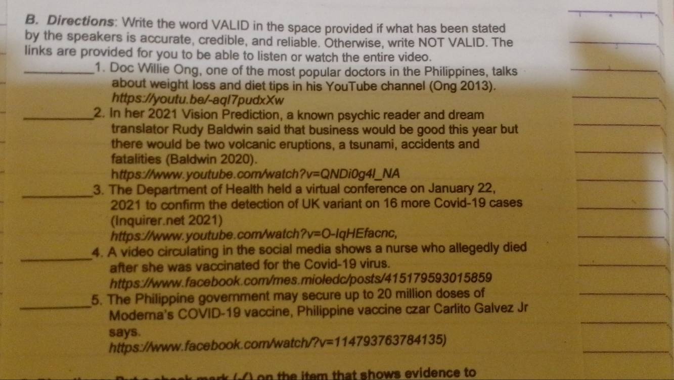 Directions: Write the word VALID in the space provided if what has been stated 
by the speakers is accurate, credible, and reliable. Otherwise, write NOT VALID. The 
links are provided for you to be able to listen or watch the entire video. 
_1. Doc Willie Ong, one of the most popular doctors in the Philippines, talks 
about weight loss and diet tips in his YouTube channel (Ong 2013). 
https://youtu.be/-aql7pudxXw 
_2. In her 2021 Vision Prediction, a known psychic reader and dream 
translator Rudy Baldwin said that business would be good this year but 
there would be two volcanic eruptions, a tsunami, accidents and 
fatalities (Baldwin 2020). 
https://www.youtube.com/watch ?v=QNDi0g4I_ NA 
_3. The Department of Health held a virtual conference on January 22, 
2021 to confirm the detection of UK variant on 16 more Covid-19 cases 
(Inquirer.net 2021) 
https://www.youtube.com/watch ?v=0 -IqHEfacnc, 
_ 
4. A video circulating in the social media shows a nurse who allegedly died 
after she was vaccinated for the Covid-19 virus. 
https://www.facebook.com/mes.mioledc/posts/415179593015859 
_ 
5. The Philippine government may secure up to 20 million doses of 
Modema's COVID-19 vaccine, Philippine vaccine czar Carlito Galvez Jr 
says. 
https://www.facebook.com/watch/' ?v=114793763784135)
on the item that shows evidence to