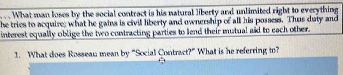 What man loses by the social contract is his natural liberty and unlimited right to everything 
he tries to acquire; what he gains is civil liberty and ownership of all his possess. Thus duty and 
interest equally oblige the two contracting parties to lend their mutual aid to each other. 
1. What does Rosseau mean by “Social Contract?” What is he referring to?