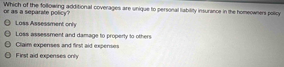 Which of the following additional coverages are unique to personal liability insurance in the homeowners policy
or as a separate policy?
Loss Assessment only
Loss assessment and damage to property to others
Claim expenses and first aid expenses
First aid expenses only