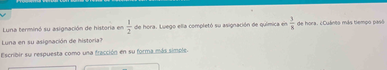 Luna terminó su asignación de historia en  1/2  de hora. Luego ella completó su asignación de química en  3/8  de hora. ¿Cuánto más tiempo pasó 
Luna en su asignación de historia? 
Escribir su respuesta como una fracción en su forma más simple.