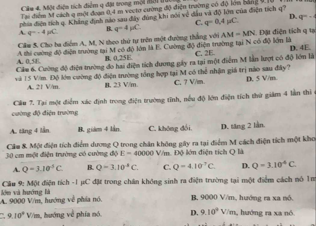 Một điện tích điểm q đặt trong một môi truc
Tại điểm M cách q một đoạn 0,4 m vectơ cường độ điện trường có độ lớn bảng 9.10
D. q=-4
phía điện tích q. Khẳng định nào sau đây đúng khi nói về dấu và độ lớn của điện tích q?
C. q=0,4mu C.
A. q=-4mu C.
B. q=4mu C.
Cầu 5. Cho ba điểm A, M, N theo thứ tự trên một đường thẳng với AM=MN Đặt điện tích q tạ
A thi cường độ điện trường tại M có độ lớn là E. Cường độ điện trường tại N có độ lớn là
A. 0,5E. B. 0,25E. C. 2E. D. 4E.
Câu 6. Cường độ điện trường do hai điện tích dương gây ra tại một điểm M lần lượt có độ lớn là
và 15 V/m. Độ lớn cường độ điện trường tổng hợp tại M có thể nhận giá trị nào sau đây?
A. 21 V/m. B. 23 V/m. C. 7 V/m. D. 5 V/m.
Câu 7. Tại một điểm xác định trong điện trường tĩnh, nếu độ lớn điện tích thử giảm 4 lần thì ở
cường độ điện trường
A. tăng 4 lần. B. giảm 4 lần. C. không đổi. D. tăng 2 lần.
Câu 8. Một điện tích điểm dương Q trong chân không gây ra tại điểm M cách điện tích một kho
30 cm một điện trường có cường độ E=40000V/m. Độ lớn điện tích Q là
A. Q=3.10^(-5)C. B. Q=3.10^(-8)C. C. Q=4.10^(-7)C. D. Q=3.10^(-6)C.
Câu 9: Một điện tích -1 μC đặt trong chân không sinh ra điện trường tại một điểm cách nó 1m
lớn và hướng là
A. 9000 V/m, hướng về phía nó.
B. 9000 V/m, hướng ra xa nó.
C. 9.10^9V/m , hướng về phía nó. D. 9.10^9V/m , hướng ra xa nó.