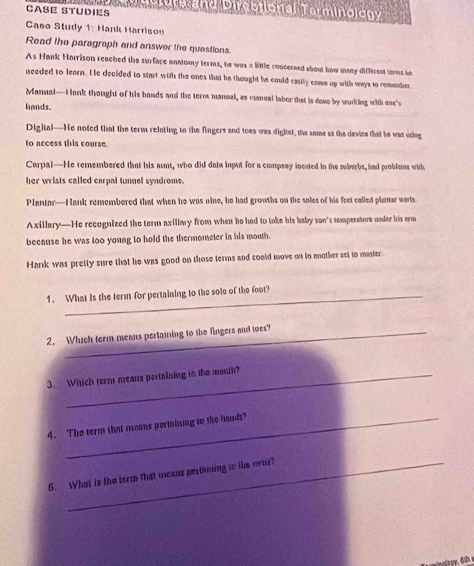 CASE STUDIES 
d Directional Terminology 
Caso Study 1: Hank Harrison 
Read the paragraph and answer the queslions. 
As Hank Harrison reached the surface anatomy terms, he was a little concerned about how many different terms he 
needed to learn. He decided to start with the ones that he thought he could easily come up with ways to remember 
Mamual—H ank thought of his bands and the term manual, as manual labor that is done by working with one's 
hands. 
Digital—He noted that the term relating to the fingers and toes was digital, the same as the device that he was using 
to access this course 
Carpal—He remembered that his aunt, who did data input for a company located in the suburbs, had problems with 
her wrists called carpal tunel syndrome. 
Plantor—Hank remembered that when he was nine, he had growths on the soles of his feet called plantar warts. 
Axillary—He recognized the term axillary from when he had to take his baby son's temperature under his arm 
because he was too young to hold the thermometer in his mouth. 
Hank was pretty sure that he was good on those terms and could move on to another set to master 
1. What is the term for pertaining to the sole of the foot? 
2. Which term means pertaining to the fingers and toes? 
3. Which term means pertalning to the mouth? 
4. The term that means pertaining to the hauds" 
6. What is the term that means pertaiing to the wrist? 
eingləgy. 6ih
