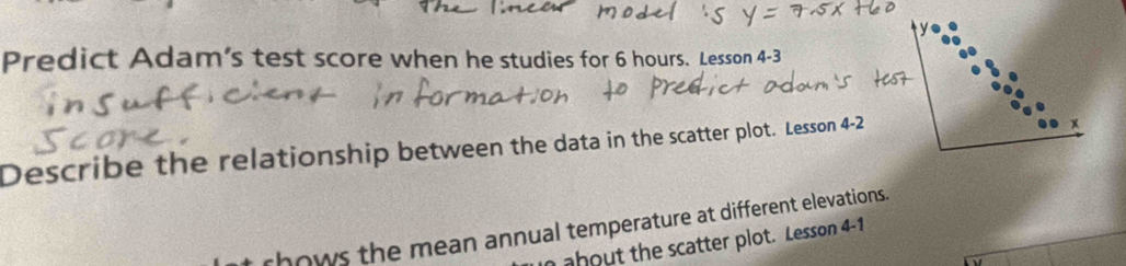 Predict Adam's test score when he studies for 6 hours. Lesson 4-3 
Describe the relationship between the data in the scatter plot. Lesson 4-2 
rhows the mean annual temperature at different elevations. 
n about the scatter plot. Lesson 4-1