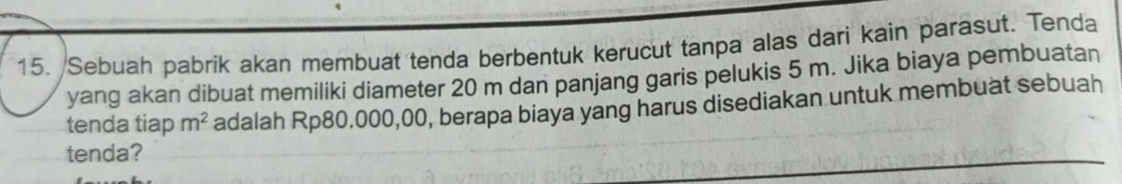 Sebuah pabrík akan membuat tenda berbentuk kerucut tanpa alas dari kain parasut. Tenda 
yang akan dibuat memiliki diameter 20 m dan panjang garis pelukis 5 m. Jika biaya pembuatan 
tenda tiap m^2 adalah Rp80.000,00, berapa biaya yang harus disediakan untuk membuat sebuah 
tenda?