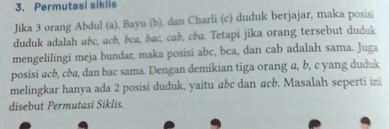 Permutasi siklis 
Jika 3 orang Abdul (a), Bayu (b), dan Charli (c) duduk berjajar, maka posisi 
duduk adalah abc, acb, bca, bac, cab, cba. Tetapi jika orang tersebut duduk 
mengelilingi meja bundar, maka posisi abc, bca, dan cab adalah sama. Juga 
posisi acb, cba, dan bac sama. Dengan demikian tiga orang a, b, c yang duduk 
melingkar hanya ada 2 posisi duduk, yaitu abc dan acb. Masalah seperti ini 
dísebut Permutasi Siklis.