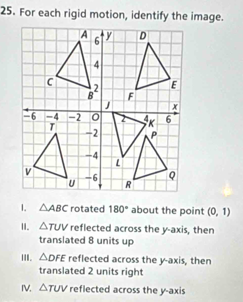 For each rigid motion, identify the image.
1. △ ABC rotated 180° about the point (0,1)
I. △ TUV reflected across the y-axis, then
translated 8 units up
III. △ DFE reflected across the y-axis, then
translated 2 units right
IV. △ TUV reflected across the y-axis