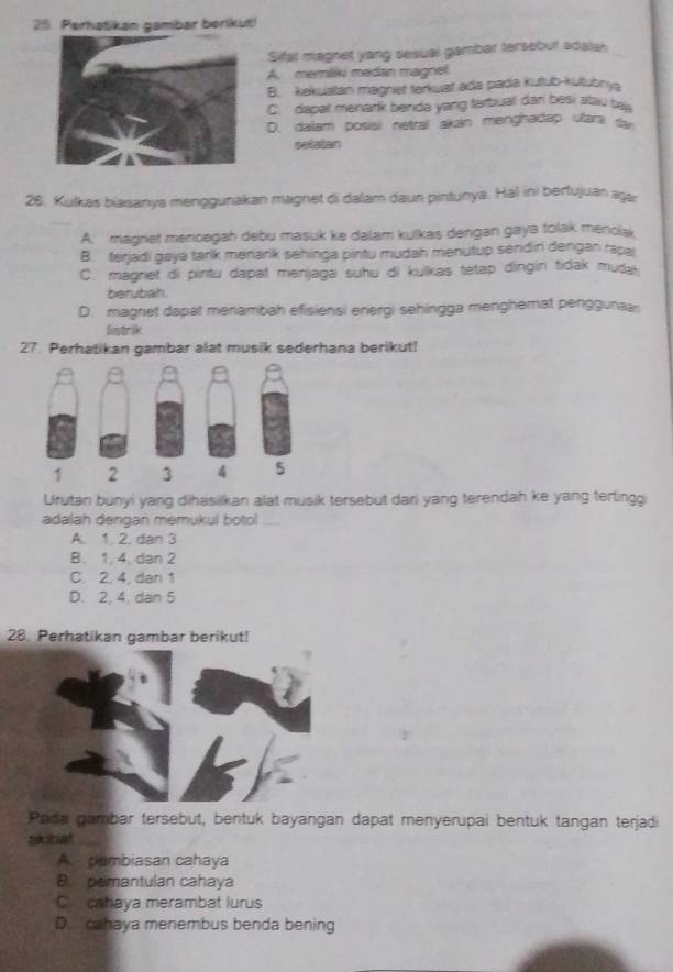 Perhatikan gambar berikut!
Sifal magnet yang sesual gambar tersebut adalah
A. memilki medan magnet
B. kekustan magniet tarkuat ada pada kutub-kutubnya
C. dapat menark benda yang terbual dan besi atau ta
D. dalam posisi netral akan menghadap ufari fr
selatan
26. Kulkas biasanya menggunakan magnet di dalam daun pintunya. Hál ini bertujuan agı
A. magriet mencegah debu masuk ke dalam kulkas dengan gaya tolak menolak
B. ferjadi gaya tarik menarik sehinga pintu mudah menutup sendiri dengan rapa
C. magnet di pintu dapat menjaga suhu di kulkas tetap dingin tidak muda
berubah.
D. magnet dapat menambah efisiensi energi sehingga menghemat penggunaa
liastrik
27. Perhatikan gambar alat musik sederhana berikut!
Urutan bunyi yang dihasilkan alat musik tersebut dari yang terendah ke yang tertingg
adalah dengan memukul botol ....
A. 1. 2. dan 3
B. 1, 4, dan 2
C. 2. 4, dan 1
D. 2. 4. dan 5
28. Perhatikan gambar berikut!
Pada gambar tersebut, bentuk bayangan dapat menyerupai bentuk tangan terjadi
akitat
A. pambiasan cahaya
B. pemantulan cahaya
C. cahaya merambat lurus
D. cahaya menembus benda bening