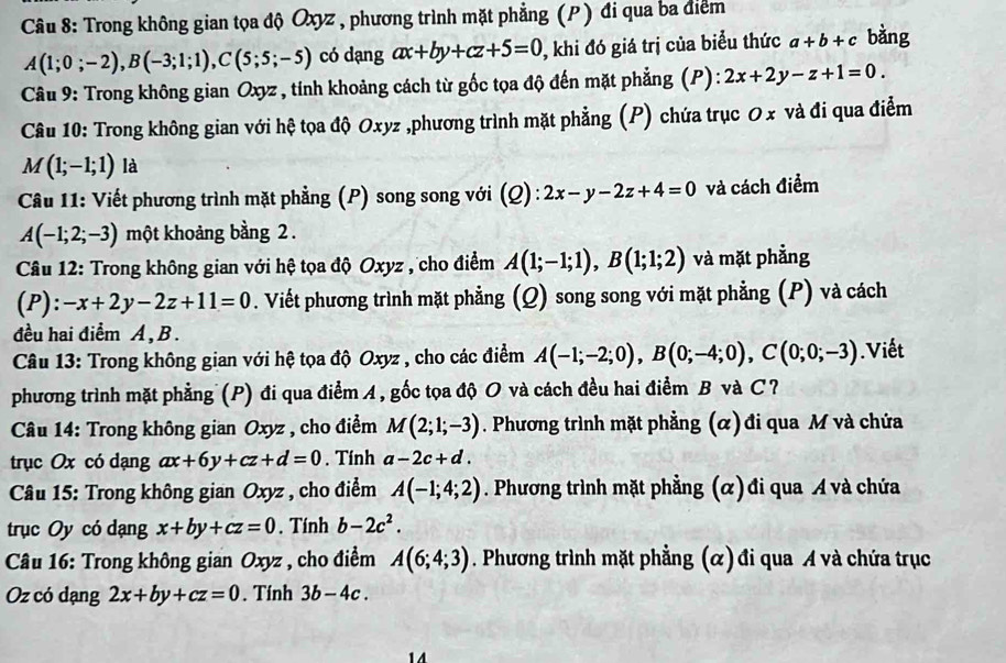 Trong không gian tọa độ Oxyz , phương trình mặt phẳng (P) đi qua ba điểm
A(1;0;-2),B(-3;1;1),C(5;5;-5) có dạng ax+by+cz+5=0 , khi đó giá trị của biểu thức a+b+c bàng
Câu 9: Trong không gian Oxyz , tính khoảng cách từ gốc tọa độ đến mặt phẳng (P): 2x+2y-z+1=0.
Câu 10: Trong không gian với hệ tọa độ Oxyz ,phương trình mặt phẳng (P) chứa trục O x và đi qua điễm
M(1;-1;1) là
Câu 11: Viết phương trình mặt phẳng (P) song song với (Q) : 2x-y-2z+4=0 và cách điểm
A(-1;2;-3) một khoảng bằng 2 .
Câu 12: Trong không gian với hệ tọa độ Oxyz , cho điểm A(1;-1;1),B(1;1;2) và mặt phẳng
(P): -x+2y-2z+11=0. Viết phương trình mặt phẳng (Q) song song với mặt phẳng (P) và cách
đều hai điểm A ,B.
Câu 13: Trong không gian với hệ tọa độ Oxyz , cho các điểm A(-1;-2;0),B(0;-4;0),C(0;0;-3).Viết
phương trình mặt phẳng (P) đi qua điểm A, gốc tọa độ O và cách đều hai điểm B và C ?
Câu 14: Trong không gian Oxyz , cho điểm M(2;1;-3). Phương trình mặt phẳng (α) đi qua M và chứa
trục Ox có dạng ax+6y+cz+d=0. Tính a-2c+d.
* Câu 15: Trong không gian Oxyz , cho điểm A(-1;4;2). Phương trình mặt phẳng (α) đi qua A và chứa
trục Oy có dạng x+by+cz=0. Tính b-2c^2.
Câu 16: Trong không gian Oxyz , cho điểm A(6;4;3). Phương trình mặt phẳng (α) đi qua A và chứa trục
Oz có dạng 2x+by+cz=0. Tính 3b-4c.
14