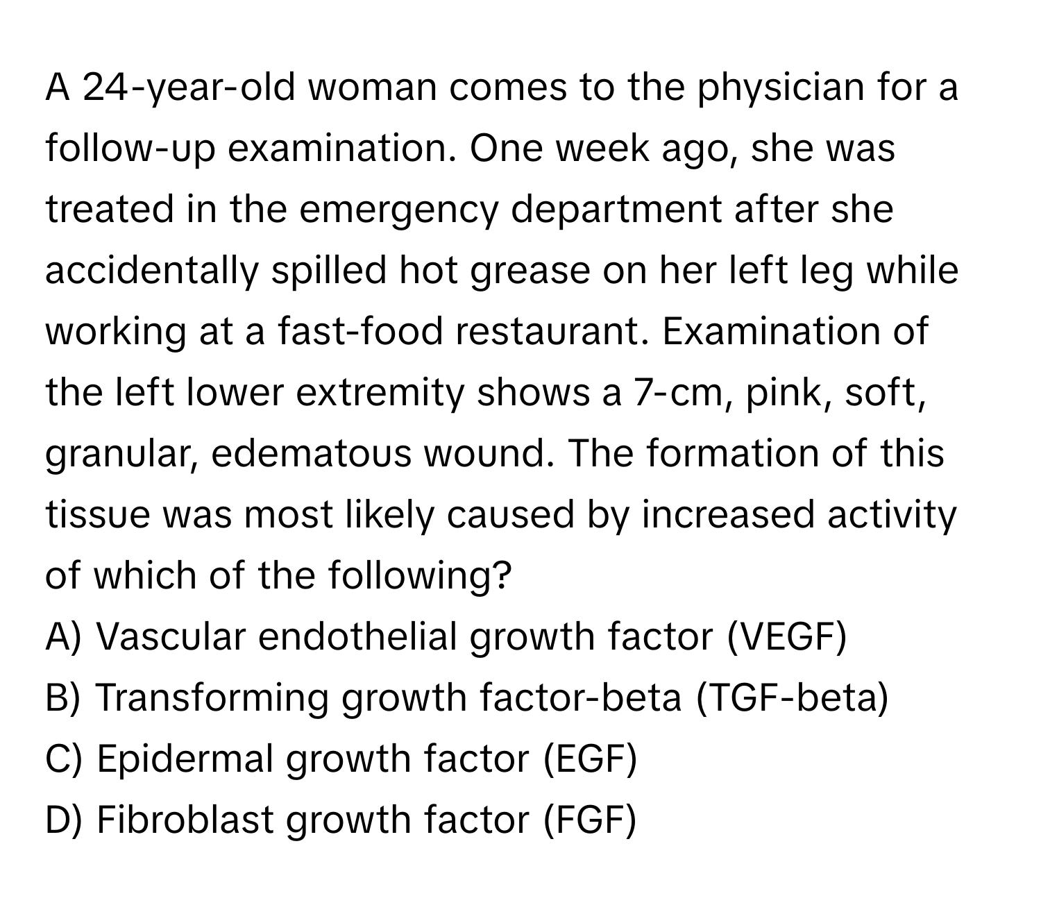 A 24-year-old woman comes to the physician for a follow-up examination. One week ago, she was treated in the emergency department after she accidentally spilled hot grease on her left leg while working at a fast-food restaurant. Examination of the left lower extremity shows a 7-cm, pink, soft, granular, edematous wound. The formation of this tissue was most likely caused by increased activity of which of the following?

A) Vascular endothelial growth factor (VEGF)
B) Transforming growth factor-beta (TGF-beta)
C) Epidermal growth factor (EGF)
D) Fibroblast growth factor (FGF)