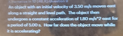 Lnematics in 10 148.R: Question 9 
An object with an initial velocity of 3.50 m/s moves east 
along a straight and level path. The object then 
undergoes a constant acceleration of 1.80 m/s'2 east for 
a period of 5.00 s. How far does the object move whille 
it is accelerating?