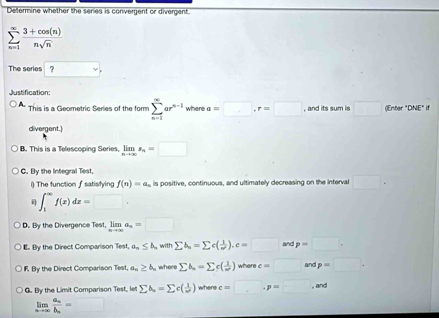 Determine whether the series is convergent or divergent.
sumlimits _(n=1)^(∈fty) (3+cos (n))/nsqrt(n) 
The series ？ . 
Justification:
A. This is a Geometric Series of the form sumlimits _(n=1)^(∈fty)ar^(n-1) where a=□ , r=□ , and its sum is □ (Enter "DNE" if
divergent.)
B. This is a Telescoping Series, limlimits _nto ∈fty s_n=□
C. By the Integral Test,
i) The function f satisfying f(n)=a_n is positive, continuous, and ultimately decreasing on the interval □. 
ii) ∈t _1^((∈fty)f(x)dx=□.
D. By the Divergence Test, limlimits _nto ∈fty)a_n=□
E. By the Direct Comparison Test, a_n≤ b_n with sumlimits b_n=sumlimits c( 1/n^p ), c=□ and p=□.
F. By the Direct Comparison Test, a_n≥ b_n where sumlimits b_n=sumlimits c( 1/n^p ) where c=□ and p=□.
G. By the Limit Comparison Test, let sumlimits b_n=sumlimits c( 1/n^p ) where c=□ , p=□ , and
limlimits _nto ∈fty frac a_nb_n=□