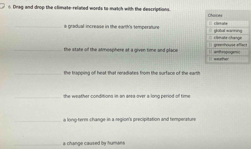 Drag and drop the climate-related words to match with the descriptions.
Choices
= climate
_a gradual increase in the earth's temperature = global warming
== climate change
greenhouse effect
_the state of the atmosphere at a given time and place = anthropogenic
` weather
_the trapping of heat that reradiates from the surface of the earth
_the weather conditions in an area over a long period of time
_a long-term change in a region's precipitation and temperature
_a change caused by humans