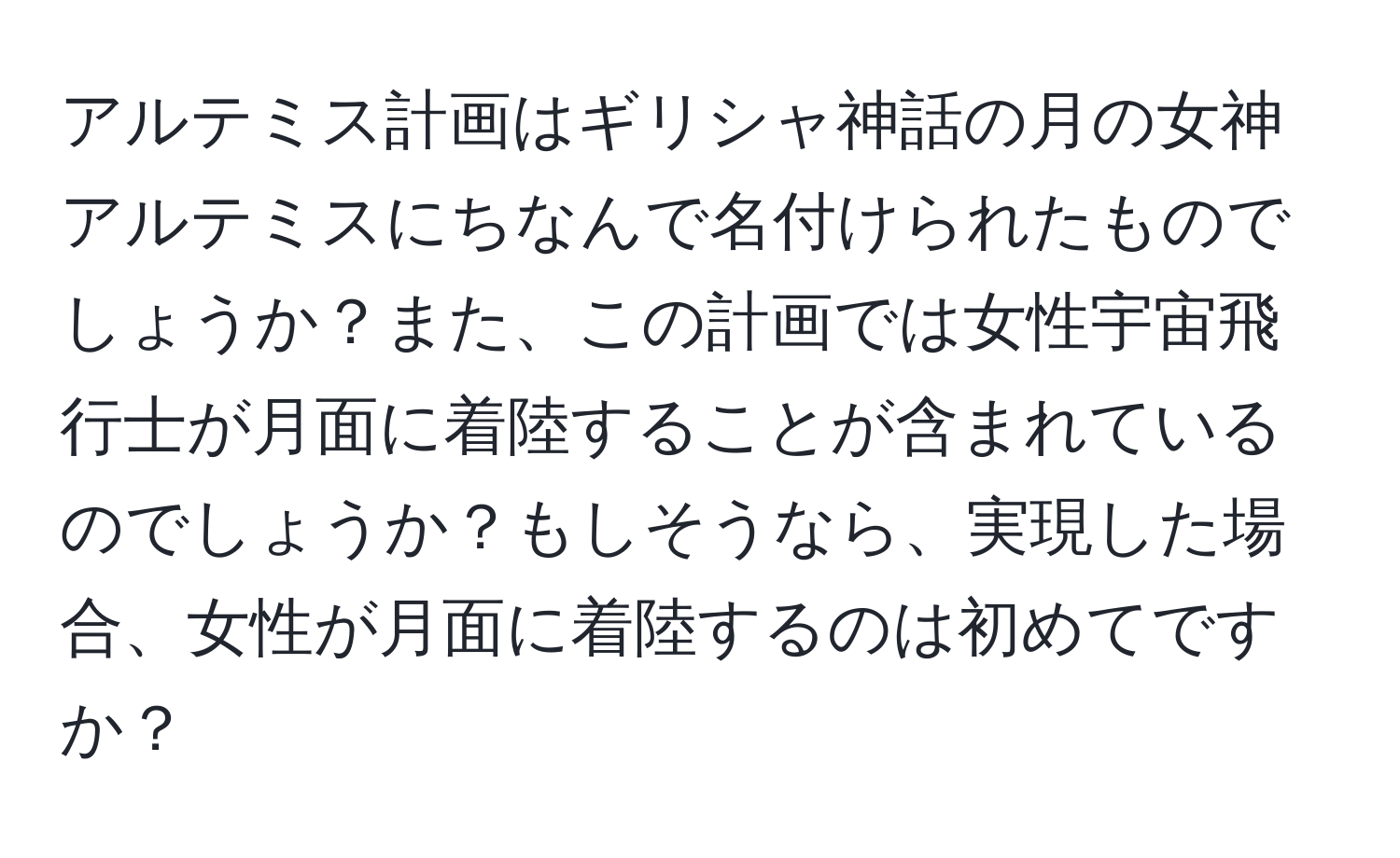 アルテミス計画はギリシャ神話の月の女神アルテミスにちなんで名付けられたものでしょうか？また、この計画では女性宇宙飛行士が月面に着陸することが含まれているのでしょうか？もしそうなら、実現した場合、女性が月面に着陸するのは初めてですか？