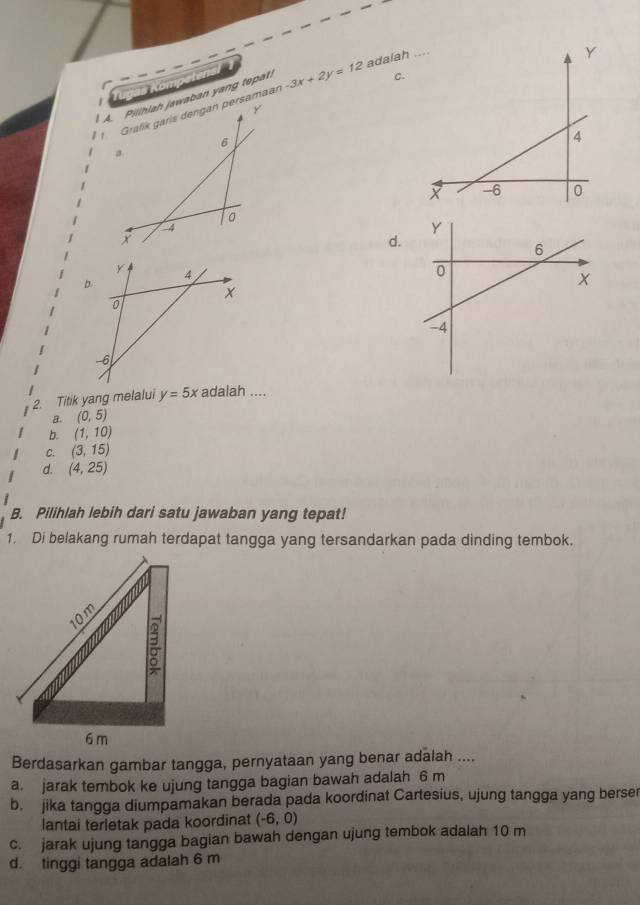 Tugas Kömpetens
C.
A. Pilihlah jawaban yang tepah -3x+2y=12 adalah
Y
1 Grafík garís dengan persamaan
6
a

o
1 d.
2 Titik yang melalui y=5x adalah ....
a. (0,5)
b. (1,10)
C. (3,15)
d. (4,25)
B. Pilihlah lebih dari satu jawaban yang tepat!
1. Di belakang rumah terdapat tangga yang tersandarkan pada dinding tembok.
Berdasarkan gambar tangga, pernyataan yang benar adalah ....
a. jarak tembok ke ujung tangga bagian bawah adalah 6 m
b. jika tangga diumpamakan berada pada koordinat Cartesius, ujung tangga yang berser
lantai terletak pada koordinat (-6,0)
c. jarak ujung tangga bagian bawah dengan ujung tembok adalah 10 m
d. tinggi tangga adalah 6 m