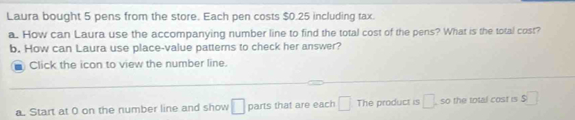 Laura bought 5 pens from the store. Each pen costs $0.25 including tax. 
a. How can Laura use the accompanying number line to find the total cost of the pens? What is the total cost? 
b. How can Laura use place-value patterns to check her answer? 
Click the icon to view the number line. 
_ 
a. Start at 0 on the number line and show □ parts that are each □ The product is □. so the total cost is $□