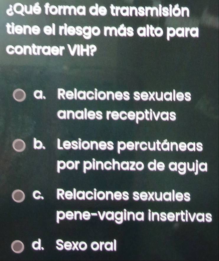 ¿Qué forma de transmisión
tiene el riesgo más alto para
contraer VIH?
a. Relaciones sexuales
anales receptivas
b. Lesiones percutáneas
por pinchazo de aguja
c. Relaciones sexuales
pene-vagina insertivas
d. Sexo oral