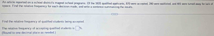 An article reported on a school district's magnet school programs. Of the 1631 qualified applicants, 870 were accepted, 280 were waitlisted, and 481 were turned away for lack of 
space. Find the relative frequency for each decision made, and write a sentence summarizing the results. 
Find the relative frequency of qualified students being accepted 
The relative frequency of accepting qualified students is □ %. 
(Round to one decimal place as needed.)