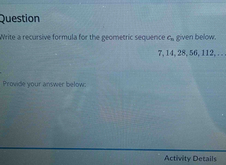 Question 
Write a recursive formula for the geometric sequence c_n given below.
7, 14, 28, 56, 112, . . 
Provide your answer below: 
Activity Details