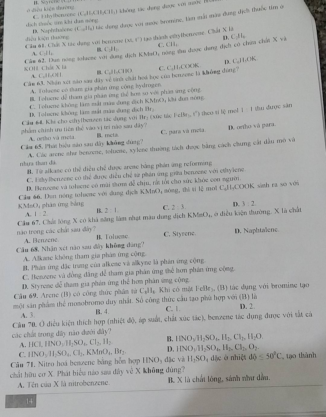 B. Styrene  C   
ở điều kiện thường
C. Ethylbenzene (C_6H_5CH_2CH_3) không tác dụng được với nước BH
D. Naphthalene (C_10H_8) tác dụng được với nước bromine, làm mắt màu dung dịch thuốc tím ở
dịch thuốc tím khi đun nóng.
điều kiện thường D. C_2H_6.
Câu 61. Chất X tác dụng với benzene (xt,t^0) tạo thành ethylbenzene. Chất X là
C. CH_4.
Câu 62. Dun nóng toluene  v g dịch KMnO4 nóng thu được dung dịch có chứa chất X và
A. C_2H_4.
B. C_2H_2.
KOH. Chất X là C_6H_5OK.
A. C_6H_5OIl.
B. C_611_5CIIC ) C. C_6H_5COOK a D.
Câu xét não sau dây về tính chất hoá học của benzene là không dúng
A. Toluene có tham gia phân ứng cộng hydrogen.
B. Toluene dễ tham gia phản ứng thể hơn so với phân ứng cộng.
C. Toluene không làm mất mâu dung dịch h KMnO_4 khi dun nóng.
D. Toluene không làm mất màu dung dịch Br_2.
Câu 64. Khi cho ethylbenzen tác dụng với Br₂ (xúc tác · cl 3r 3,t^0) theo tí lệ mol 1:1 thu được sản
phẩm chính ưu tiên thể vào vị trí nào sau dây?
A. ortho và meta. B. meta. C. para và meta. D. ortho và para.
Câu 65. Phát biểu nào sau dây không đúng?
A. Các arene như benzene, toluene, xylene thường tách được bằng cách chưng cất dầu mỏ và
nhựa than dá.
B. Từ alkane có thể diều chế được arene bằng phán ứng reforming
C. Ethylbenzene có thể được điều chế từ phản ứng giữa benzene với ethylene.
D. Benzene và toluene có mùi thơm dễ chịu, rất tốt cho sức khỏe con người.
Câu 66. Dun nóng toluene với dung dịch KMnO_4 nóng, thì tí lệ mol C_6H_5 COOK sinh ra so với
KMnO₄ phản ứng bằng D. 3:2.
C. 2:3.
A. 1:2.
B. 2:1.
Câu 67. Chất lỏng X có khả năng làm nhạt màu dung dịch K KMnO_4. , ở diều kiện thường. X là chất
nào trong các chất sau dây?
A. Benzene. B. Toluene. C. Styrene. D. Naphtalene.
Câu 68. Nhận xét nào sau dây không dúng?
A. Alkane không tham gia phản ứng cộng.
B. Phản ứng đặc trưng của alkene và alkyne là phản ứng cộng.
C. Benzene và đồng dẳng dễ tham gia phản ứng thể hơn phản ứng cộng.
D. Styrene dễ tham gia phản ứng thế hơn phản ứng cộng.
Câầu 69. Arene (B) có công thức phân tử C_8H_8. Khi có mặt^+C cBr₃, (B) tác dụng với bromine tạo
một sản phầm thế monobromo duy nhất. Số công thức cầu tạo phù hợp với (B) là
D. 2.
B. 4.
A. 3. C. 1.
Câu 70. Ở điều kiện thích hợp (nhiệt độ, áp suất, chất xúc tác), benzene tác dụng được với tất cả
các chất trong dãy nào dưới dây?
A. HCI,IINO_3/H_2SO_4,CI_2,H_2.
B. HNO_3/H_2SO_4,H_2,Cl_2,H_2O.
C. IINO_3/I_2SO_4,CI_2,KMnO_4,Br_2.
D. HNO_3/H_2SO_4,H_2,Cl_2,O_2.
Câu 71. Nitro hoá benzene bằng hỗn hợp HNO_3 dặc và H_2SO_4 đặc ở nhiệt dhat Q≤ 50°C , tạo thành
chất hữu cơ X. Phát biểu nào sau dây về X không dúng?
A. Tên của X là nitrobenzene. B. X là chất lỏng, sánh như dầu.
14