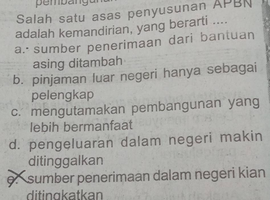 pembangur
Salah satu asas penyusunan APBN
adalah kemandirian, yang berarti ....
a. sumber penerimaan dari bantuan
asing ditambah
b. pinjaman luar negeri hanya sebagai
pelengkap
c. mengutamakan pembangunan yang
lebih bermanfaat
d. pengeluaran dalam negeri makin
ditinggalkan
e.sumber penerimaan dalam negeri kian
ditingkatkan