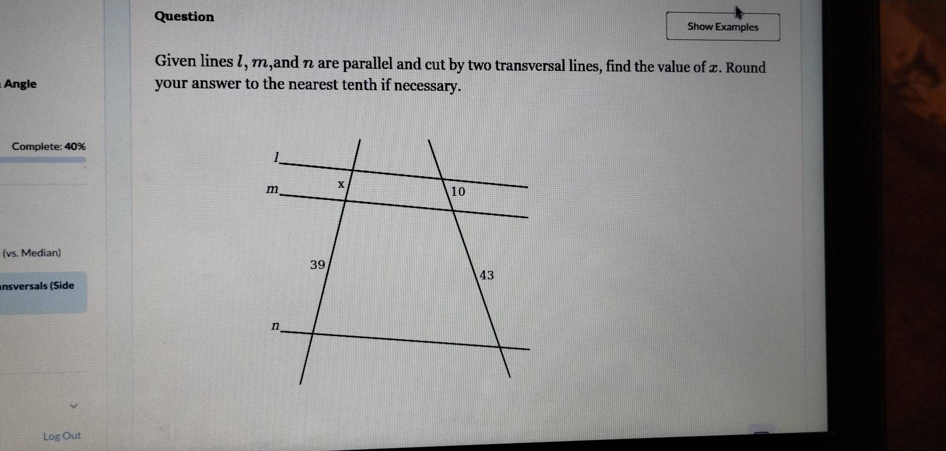 Question Show Examples 
Given lines l, m,and n are parallel and cut by two transversal lines, find the value of x. Round 
Angle your answer to the nearest tenth if necessary. 
Complete: 40%
(vs. Median) 
nsversals (Side 
Log Out