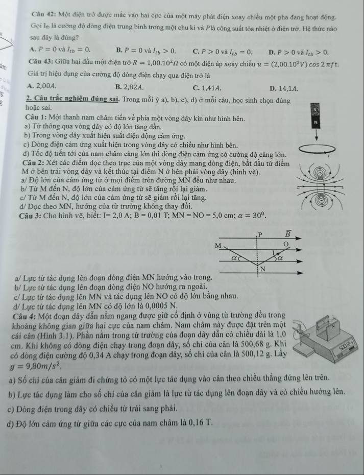 Một điện trở được mắc vào hai cực của một máy phát điện xoay chiều một pha đang hoạt động.
Gọi là là cường độ đòng điện trung bình trong một chu kì và Plà công suất tóa nhiệt ở điện trở. Hệ thức nào
sau đây là đúng?
A. P=0 và I_tb=0. B. P=0 và I_tb>0. C. P>0 và I_tb=0. D. P>0 và I_tb>0.
Câu 43: Giữa hai đầu một điện trở R=1,00.10^2Omega co 6  một điện áp xoay chiều u=(2,00.10^2V) cos 2πft.
am
Giá trị hiệu dụng của cường độ dòng điện chạy qua điện trở là
A. 2,00A. B. 2,82A. C. 1,41A. D. 14,1A.
2. Câu trắc nghiệm đúng sai. Trong mỗi ý a), b), c), d) ở mỗi câu, học sinh chọn đúng
hoặc sai.
Câu 1: Một thanh nam châm tiến về phía một vòng dây kín như hình bên.
N
a) Từ thông qua vòng dây có độ lớn tăng dần.
b) Trong vòng dây xuất hiện suất điện động cảm ứng.
c) Dòng điện cảm ứng xuất hiện trong vòng dây có chiều như hình bên.
d) Tốc độ tiến tới của nam châm càng lớn thì dòng điện cảm ứng có cường độ càng lớn.
Câu 2: Xét các điểm dọc theo trục của một vòng dây mang dòng điện, bắt đầu từ điểm
M ở bên trái vòng dây và kết thúc tại điểm N ở bên phải vòng dây (hình vẽ).
a/ Độ lớn của cảm ứng từ ở mọi điểm trên đường MN đều như nhau.
b/ Từ M đến N, độ lớn của cảm ứng từ sẽ tăng rồi lại giảm.
c/ Từ M đến N, độ lớn của cảm ứng từ sẽ giảm rồi lại tăng.
d/ Dọc theo MN, hướng của từ trường không thay đổi.
Câu 3: Cho hình vẽ, biết: I=2,0A;B=0,01T;MN=NO=5,0cm;alpha =30^0.
a/ Lực từ tác dụng lên đoạn dòng điện MN hướng vào trong.
b/ Lực từ tác dụng lên đoạn dòng điện NO hướng ra ngoài.
c/ Lực từ tác dụng lên MN và tác dụng lên NO có độ lớn bằng nhau.
d/ Lực từ tác dụng lên MN có độ lớn là 0,0005 N.
Câu 4: Một đoạn dây dẫn nằm ngang được giữ cố định ở vùng từ trường đều trong
khoảng không gian giữa hai cực của nam châm. Nam châm này được đặt trên một
cái cân (Hình 3.1). Phần nằm trong từ trường của đoạn dây dẫn có chiều dài là 1,0
cm. Khi không có dồng điện chạy trong đoạn dây, số chỉ của cân là 500,68 g. Khi
s002 s
có dòng điện cường độ 0,34 A chạy trong đoạn dây, số chỉ của cân là 500,12 g. Lầy
g=9,80m/s^2.
a) Số chỉ của cân giảm đi chứng tỏ có một lực tác dụng vào cân theo chiều thẳng đứng lên trên.
b) Lực tác dụng làm cho số chỉ của cân giảm là lực từ tác dụng lên đoạn dây và có chiều hướng lên.
c) Dòng điện trong dây có chiều từ trái sang phải.
d) Độ lớn cảm ứng từ giữa các cực của nam châm là 0,16 T.