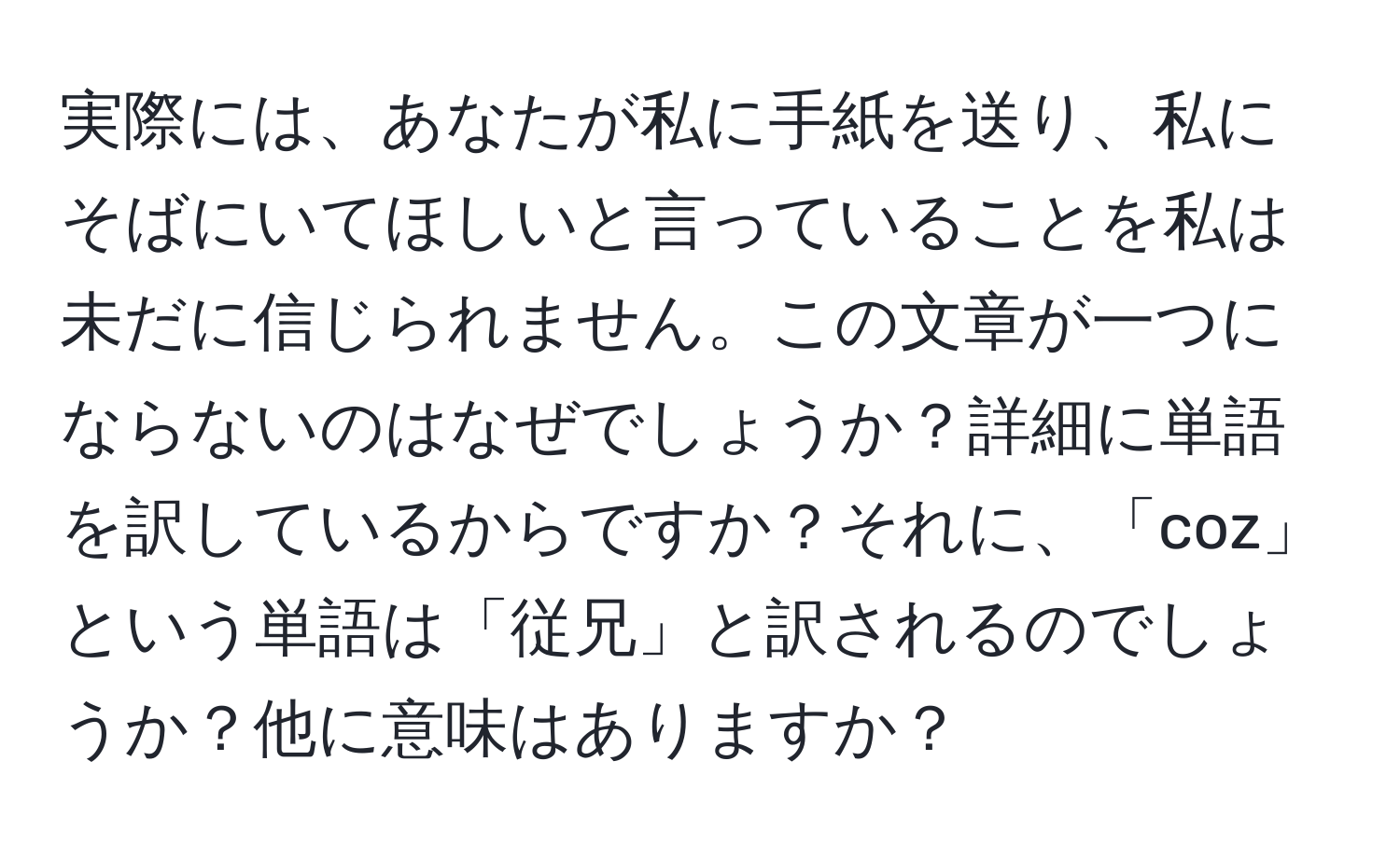 実際には、あなたが私に手紙を送り、私にそばにいてほしいと言っていることを私は未だに信じられません。この文章が一つにならないのはなぜでしょうか？詳細に単語を訳しているからですか？それに、「coz」という単語は「従兄」と訳されるのでしょうか？他に意味はありますか？