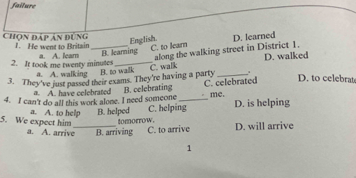 failure
Chọn đáp ản đúng
English.
1. He went to Britain C. to learn
a. A. learn _B. learning D. learned
along the walking street in District 1.
2. It took me twenty minutes_ D. walked
a. A. walking B. to walk
3. They've just passed their exams. They're having a party C. walk_
.
a. A. have celebrated B. celebrating C. celebrated D. to celebrate
4. I can't do all this work alone. I need someone_ me. D. is helping
a. A. to help B. helped C. helping
5. We expect him _tomorrow.
a. A. arrive B. arriving C. to arrive D. will arrive
1