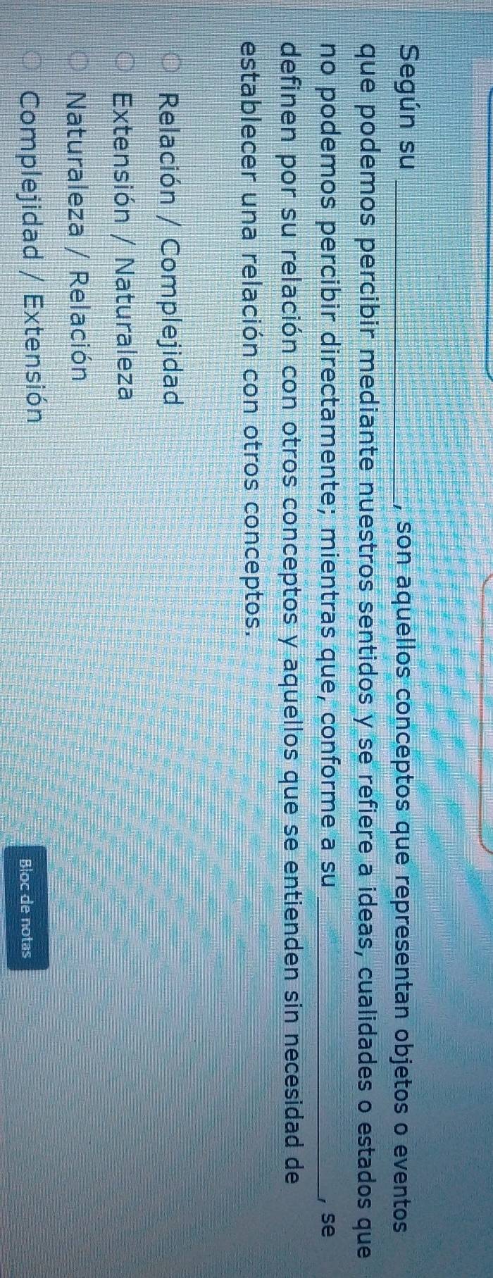 Según su _, son aquellos conceptos que representan objetos o eventos
que podemos percibir mediante nuestros sentidos y se refiere a ideas, cualidades o estados que
no podemos percibir directamente; mientras que, conforme a su , se
definen por su relación con otros conceptos y aquellos que se entienden sin necesidad de
establecer una relación con otros conceptos.
Relación / Complejidad
Extensión / Naturaleza
Naturaleza / Relación
Complejidad / Extensión
Bloc de notas